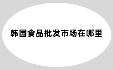韩国食品批发市场在哪里