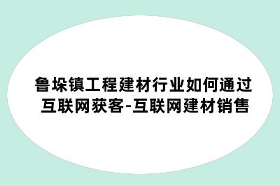 鲁垛镇工程建材行业如何通过互联网获客-互联网建材销售